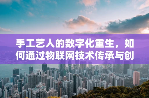 手工艺人的数字化重生，如何通过物联网技术传承与创新？