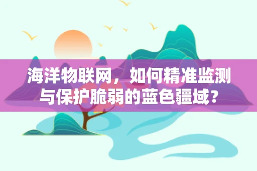 海洋物联网，如何精准监测与保护脆弱的蓝色疆域？