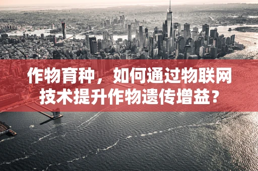 作物育种，如何通过物联网技术提升作物遗传增益？
