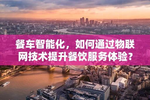 餐车智能化，如何通过物联网技术提升餐饮服务体验？