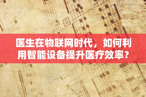 医生在物联网时代，如何利用智能设备提升医疗效率？