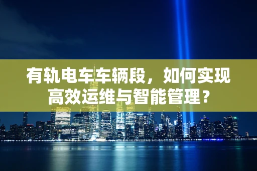 有轨电车车辆段，如何实现高效运维与智能管理？