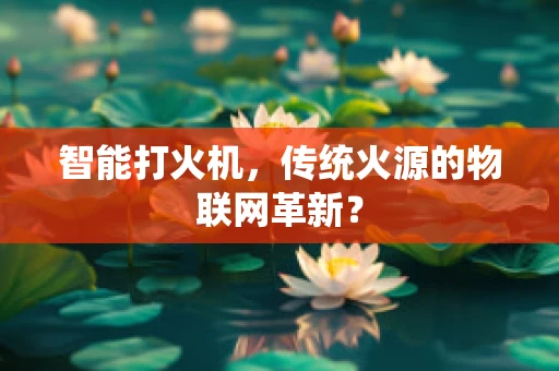 智能打火机，传统火源的物联网革新？