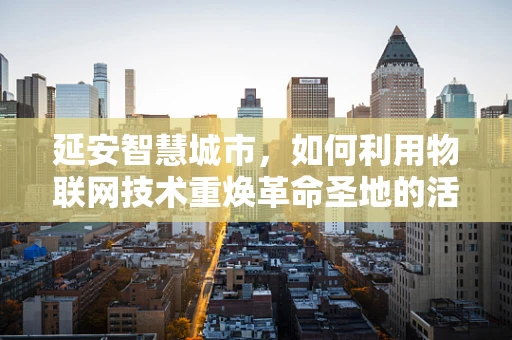 延安智慧城市，如何利用物联网技术重焕革命圣地的活力？