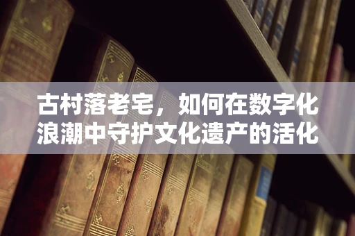 古村落老宅，如何在数字化浪潮中守护文化遗产的活化石？