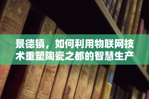 景德镇，如何利用物联网技术重塑陶瓷之都的智慧生产？