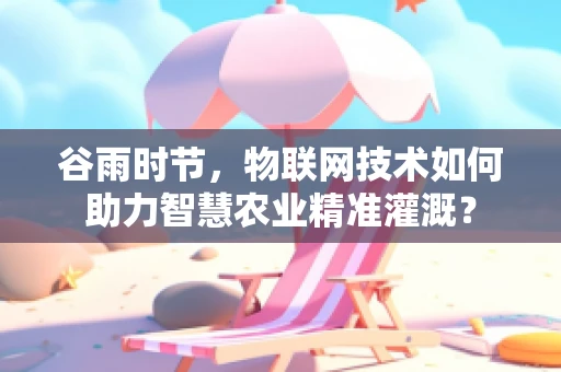 谷雨时节，物联网技术如何助力智慧农业精准灌溉？