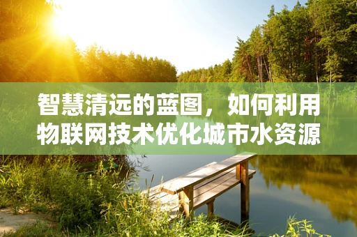 智慧清远的蓝图，如何利用物联网技术优化城市水资源管理？