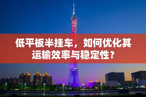 低平板半挂车，如何优化其运输效率与稳定性？