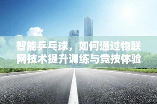 智能乒乓球，如何通过物联网技术提升训练与竞技体验？