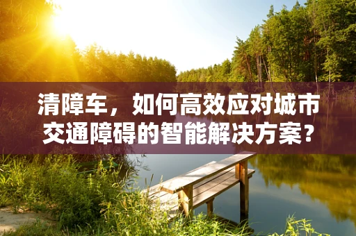 清障车，如何高效应对城市交通障碍的智能解决方案？