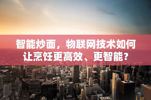 智能炒面，物联网技术如何让烹饪更高效、更智能？