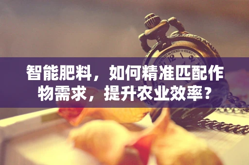 智能肥料，如何精准匹配作物需求，提升农业效率？