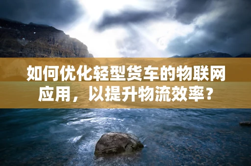 如何优化轻型货车的物联网应用，以提升物流效率？