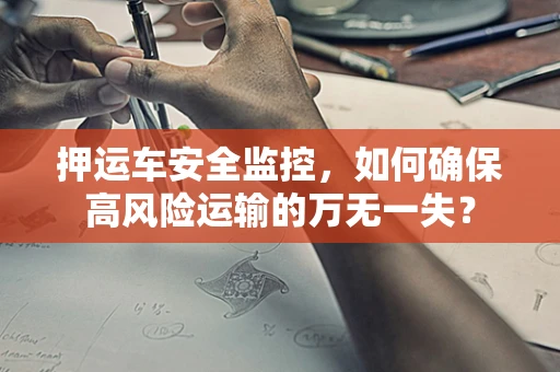 押运车安全监控，如何确保高风险运输的万无一失？