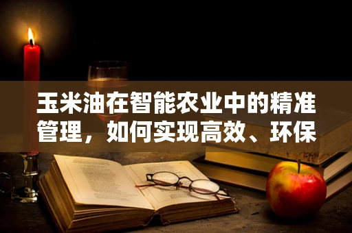 玉米油在智能农业中的精准管理，如何实现高效、环保的种植？