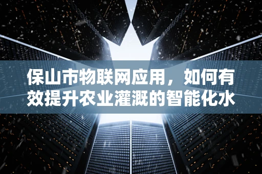 保山市物联网应用，如何有效提升农业灌溉的智能化水平？