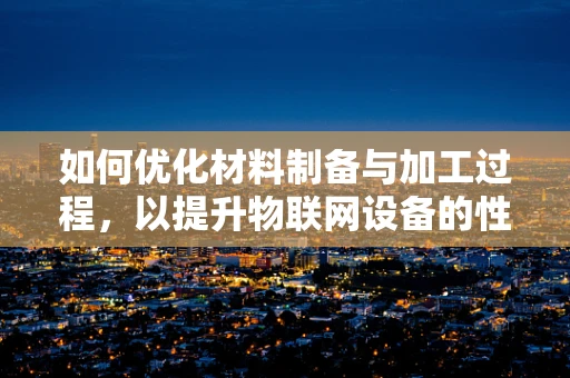如何优化材料制备与加工过程，以提升物联网设备的性能与耐用性？