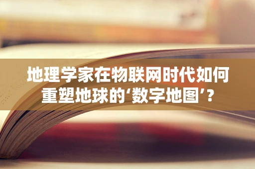地理学家在物联网时代如何重塑地球的‘数字地图’？