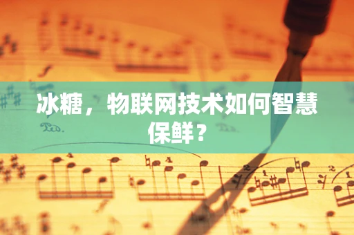 冰糖，物联网技术如何智慧保鲜？