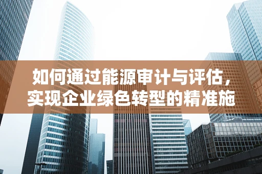 如何通过能源审计与评估，实现企业绿色转型的精准施策？