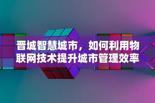 晋城智慧城市，如何利用物联网技术提升城市管理效率？