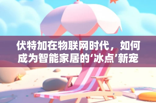 伏特加在物联网时代，如何成为智能家居的‘冰点’新宠？