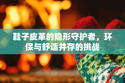 鞋子皮革的隐形守护者，环保与舒适并存的挑战