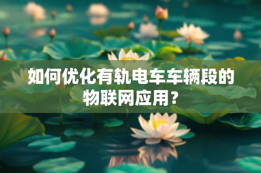 如何优化有轨电车车辆段的物联网应用？