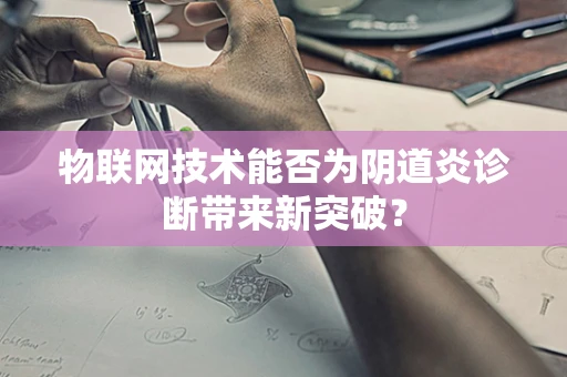 物联网技术能否为阴道炎诊断带来新突破？