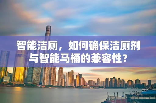 智能洁厕，如何确保洁厕剂与智能马桶的兼容性？
