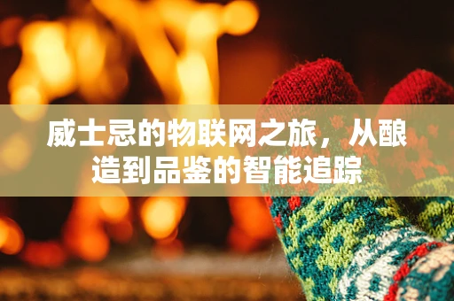 威士忌的物联网之旅，从酿造到品鉴的智能追踪