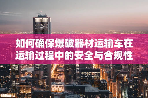 如何确保爆破器材运输车在运输过程中的安全与合规性？