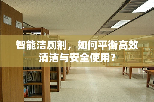智能洁厕剂，如何平衡高效清洁与安全使用？