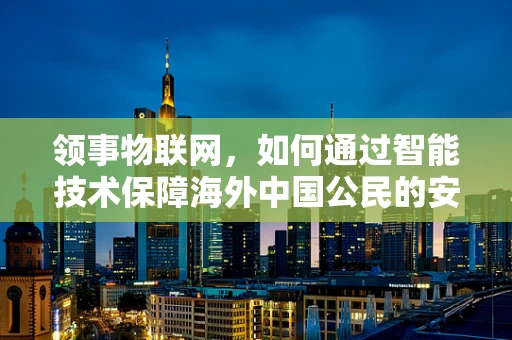 领事物联网，如何通过智能技术保障海外中国公民的安全与福祉？