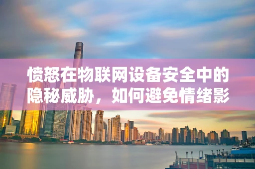 愤怒在物联网设备安全中的隐秘威胁，如何避免情绪影响技术决策？