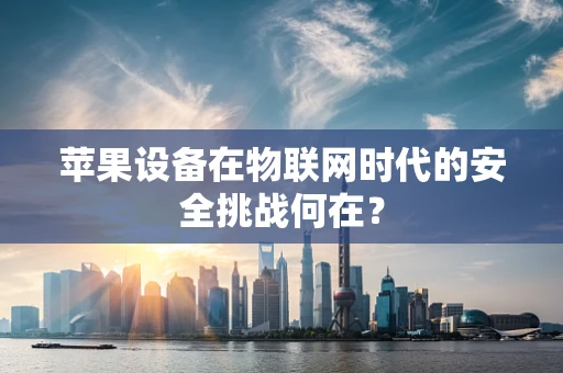 苹果设备在物联网时代的安全挑战何在？