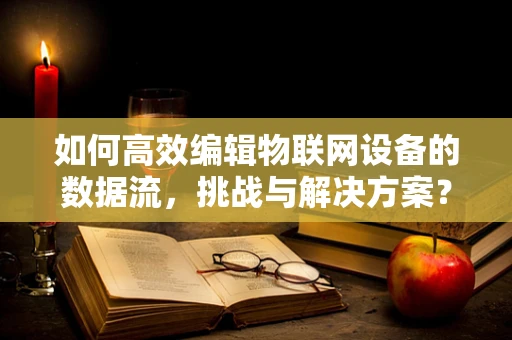 如何高效编辑物联网设备的数据流，挑战与解决方案？