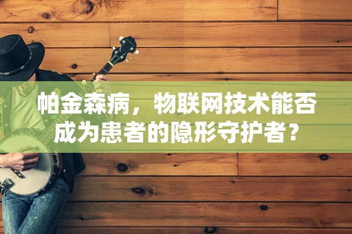 帕金森病，物联网技术能否成为患者的隐形守护者？