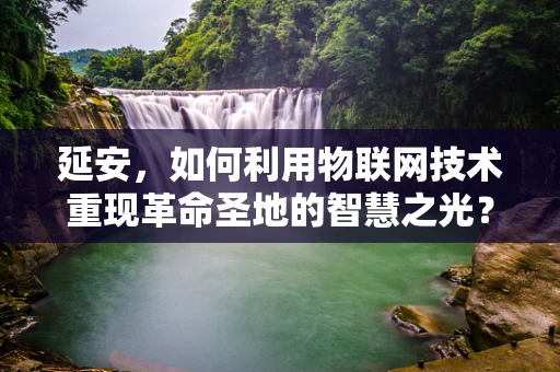 延安，如何利用物联网技术重现革命圣地的智慧之光？