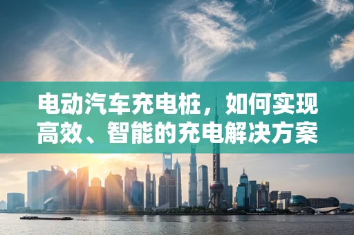 电动汽车充电桩，如何实现高效、智能的充电解决方案？