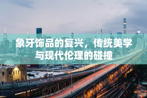象牙饰品的复兴，传统美学与现代伦理的碰撞