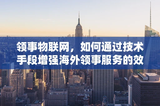 领事物联网，如何通过技术手段增强海外领事服务的效率与安全性？