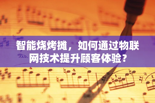 智能烧烤摊，如何通过物联网技术提升顾客体验？