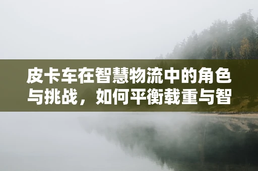 皮卡车在智慧物流中的角色与挑战，如何平衡载重与智能互联？
