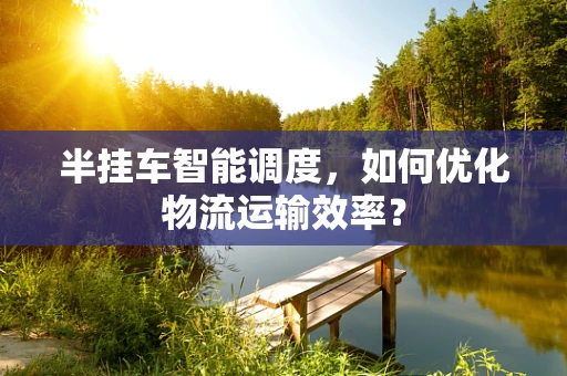半挂车智能调度，如何优化物流运输效率？