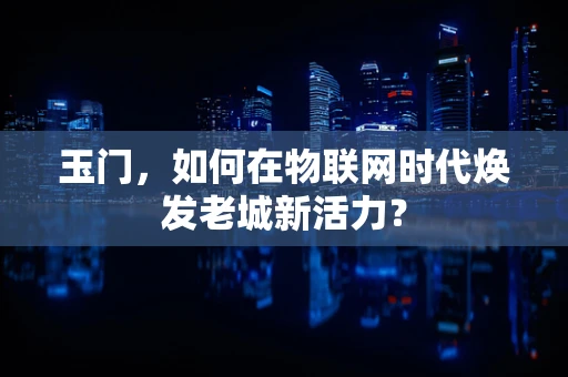 玉门，如何在物联网时代焕发老城新活力？