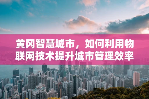 黄冈智慧城市，如何利用物联网技术提升城市管理效率？