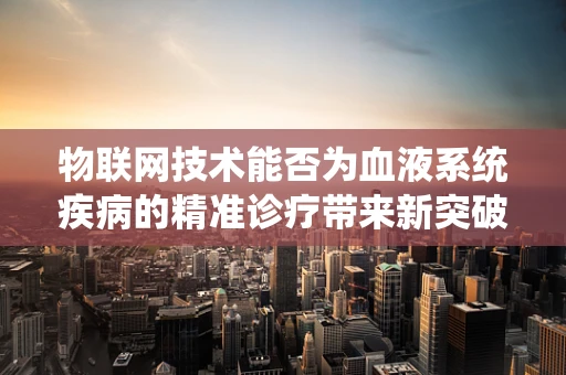 物联网技术能否为血液系统疾病的精准诊疗带来新突破？