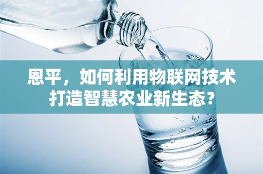 恩平，如何利用物联网技术打造智慧农业新生态？